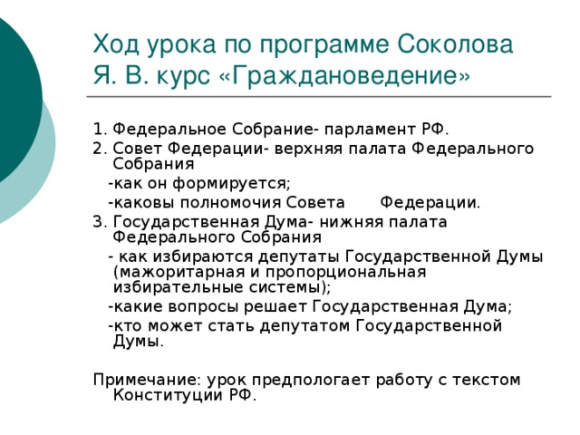 Ход урока по программе Соколова Я. В. курс «Граждановедение» 1. Федеральное Собрание- парламент РФ. 2. Совет Федерации- верхняя палата Федерального Собрания  -как он формируется;  -каковы полномочия Совета Федерации. 3. Государственная Дума- нижняя палата Федерального Собрания  - как избираются депутаты Государственной Думы (мажоритарная и пропорциональная избирательные системы);  -какие вопросы решает Государственная Дума;  -кто может стать депутатом Государственной Думы. Примечание: урок предпологает работу с текстом Конституции РФ.