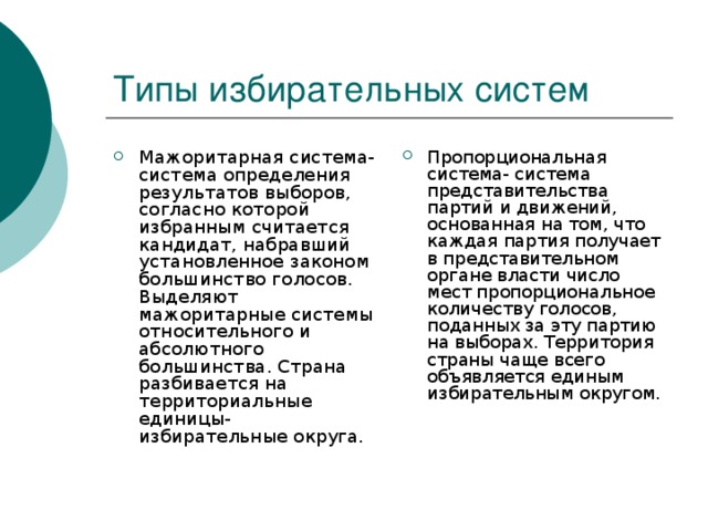 Мажоритарная система-система определения результатов выборов, согласно которой избранным считается кандидат, набравший установленное законом большинство голосов. Выделяют мажоритарные системы относительного и абсолютного большинства. Страна разбивается на территориальные единицы- избирательные округа. Пропорциональная система- система представительства партий и движений, основанная на том, что каждая партия получает в представительном органе власти число мест пропорциональное количеству голосов, поданных за эту партию на выборах. Территория страны чаще всего объявляется единым избирательным округом.