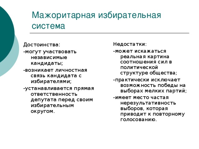 Мажоритарная избирательная система Недостатки: -может искажаться реальная картина соотношения сил в политической структуре общества; -практически исключает возможность победы на выборах мелких партий; -имеет место частая нерезультативность выборов, которая приводит к повторному голосованию. Достоинства: -могут участвовать независимые кандидаты; -возникает личностная связь кандидата с избирателями; -устанавливается прямая ответственность депутата перед своим избирательным округом.