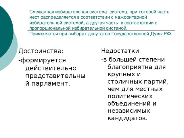 Смешанная избирательная система- система, при которой часть мест распределяется в соответствии с мажоритарной избирательной системой, а другая часть- в соответствии с пропорциональной избирательной системой.  Применяется при выборах депутатов Государственной Думы РФ. Достоинства: -формируется действительно представительный парламент. Недостатки: -в большей степени благоприятна для крупных и столичных партий, чем для местных политических объединений и независимых кандидатов.