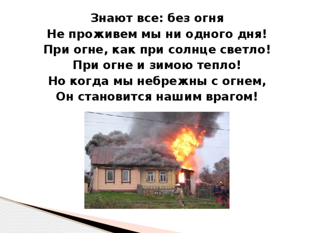 Знают все: без огня Не проживем мы ни одного дня! При огне, как при солнце светло! При огне и зимою тепло! Но когда мы небрежны с огнем, Он становится нашим врагом!