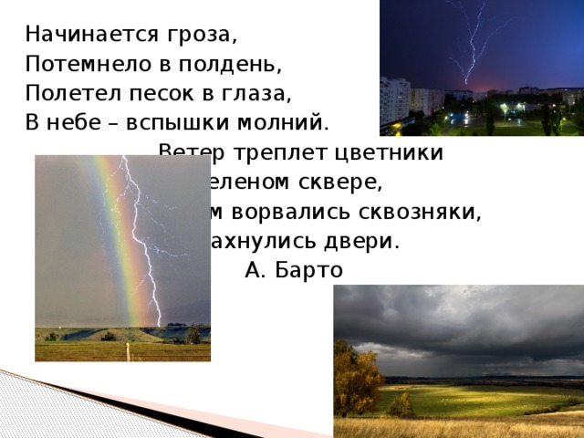 Начинается гроза, Потемнело в полдень, Полетел песок в глаза, В небе – вспышки молний.      Ветер треплет цветники      На зеленом сквере,      В дом ворвались сквозняки,      Распахнулись двери.         А. Барто