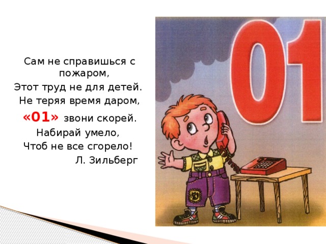 Сам не справишься с пожаром, Этот труд не для детей. Не теряя время даром, «01» звони скорей. Набирай умело, Чтоб не все сгорело!    Л. Зильберг