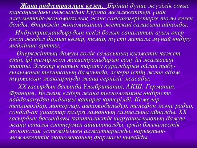 Жаңа индустриялық кезең. Бірінші дүние жүзілік соғыс қарсаңындағы онжылдық Еуропа мемлекеттері үшін әлеуметтік-экономикалық және саясиөзгерістерге толы кезең болды. Өнеркәсіп экономиканың жетекші саласына айналды.  Индустрияландырудың негізі болып саналатын ауыл өнер кәсіп жедел дамып көмір, темір, түсті металл мұнай өндіру мейлінше артты.  Өнеркәсіптың дамуы көлік саласының қызметін қажет етіп, ірі теміржол магистральдарын салу ісі жалғасын тапты. Электр қуатын тарату құралдарын ойлап табу-ғылымның техниканың дамуында, әскери істің және адам тұрмысын жақсартуда жаңа серпіліс жасады.  ХХ ғасырдың басында Ұлыбритания, АҚШ, Германия, Франция, Бельгия елдері жаңа технологияны өндірісте пайдаланудан алдыңғы қатарға көтерілді. Кемелер, тепловоздар, моторлар, автомобильдер, телефон және радио, сондай-ақ ұшақтар қазіргі заманның символына айналды. ХХ ғасырдың басындағы капиталистік шаруашылықтың дамуы жаңа сапалы сәттермен айшықталды, еркін бәсекелестік монополия үстемдігімен алмастырылды, нарықтық-мемлекеттік экономиканың формасы нығайды.