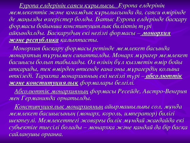 Еуропа елдерінің саяси құрылысы. Еуропа елдерінің мемлекеттік және қоғамдық құрылысында да, саяси өмірінде де маңызды өзгерістер болды. Батыс Еуропа елдерінде басқару формасы бойынша конституциялық биліктің түрі айқындалды. Басқарудың екі негізгі формасы –  монорхия  және республика қалыптасты.  Монорхия басқару формасы ретінде мемлекет басында монархтың тұруымен сипатталды. Монарх мұрагер мемлекет басшысы болып табылады. Ол өзінің бұл қызметін өмір бойы атқарады, тек өмірден өткенде ғана оны мұрагердің қолына өткізеді. Тарихта монархияның екі негізгі түрі – абсолюттік және конституциялық формалары белгілі.  Абсолюттік монархияның формасы Ресейде, Австро-Венгрия мен Германияда орнатылды.  Конституциялық монархияның айырмашылығы сол, мұнда мемлекет басшысының (монарх, король, император) билігі шектеулі. Мемлекеттегі жоғарғы билік мұндай жағдайда екі субьектіге тиесілі болады – монархқа және қандай да бір басқа сайланушы органға.