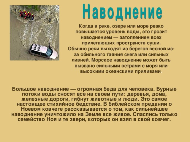 Когда в реке, озере или море резко повышается уровень воды, это грозит наводнением — затоплением всех прилегающих пространств суши. Обычно реки выходят из берегов весной из-за обильного таяния снега или сильных ливней. Морское наводнение может быть вызвано сильными ветрами с моря или высокими океанскими приливами . Большое наводнение — огромная беда для человека. Бурные потоки воды сносят все на своем пути: деревья, дома, железные дороги, гибнут животные и люди. Это самое настоящее стихийное бедствие. В библейском предании о Ноевом ковчеге рассказывается о том, как сильнейшее наводнение уничтожило на Земле все живое. Спаслись только семейство Ноя и те звери, которых он взял в свой ковчег.