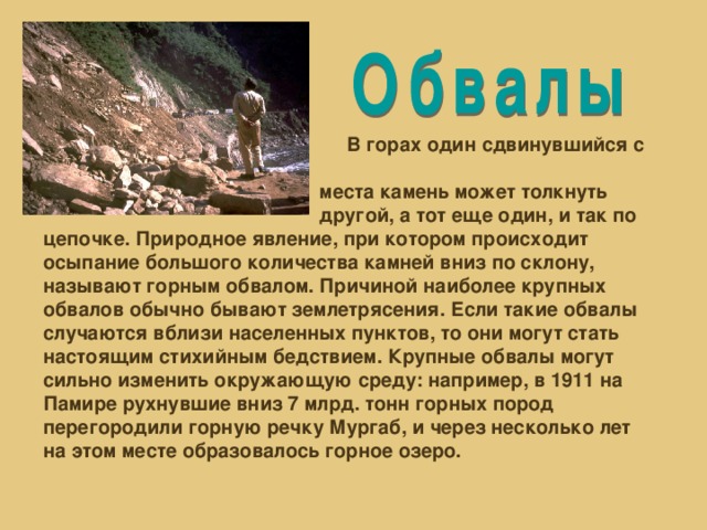 В горах один сдвинувшийся с  места камень может толкнуть  другой, а тот еще один, и так по цепочке. Природное явление, при котором происходит осыпание большого количества камней вниз по склону, называют горным обвалом. Причиной наиболее крупных обвалов обычно бывают землетрясения. Если такие обвалы случаются вблизи населенных пунктов, то они могут стать настоящим стихийным бедствием. Крупные обвалы могут сильно изменить окружающую среду: например, в 1911 на Памире рухнувшие вниз 7 млрд. тонн горных пород перегородили горную речку Мургаб, и через несколько лет на этом месте образовалось горное озеро.