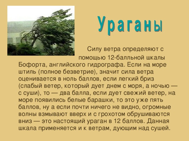 Силу ветра определяют с  помощью 12-балльной шкалы Бофорта, английского гидрографа. Если на море штиль (полное безветрие), значит сила ветра оценивается в ноль баллов, если легкий бриз (слабый ветер, который дует днем с моря, а ночью — с суши), то — два балла, если дует свежий ветер, на море появились белые барашки, то это уже пять баллов, ну а если почти ничего не видно, огромные волны взмывают вверх и с грохотом обрушиваются вниз — это настоящий ураган в 12 баллов. Данная шкала применяется и к ветрам, дующим над сушей.