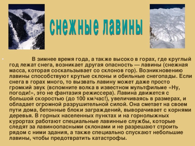 В зимнее время года, а также высоко в горах, где круглый год лежат снега, возникает другая опасность — лавины (снежная масса, которая соскальзывает со склонов гор). Возникновению лавины способствуют крутые склоны и обильные снегопады. Если снега в горах много, то вызвать лавину может даже просто громкий звук (вспомните волка в известном мультфильме «Ну, погоди!», это не фантазия режиссера). Лавина движется с большой скоростью (до 100 км/час!), увеличиваясь в размерах, и обладает огромной разрушительной силой. Она сметает на своем пути дома, бетонные блоки заграждений, выворачивает с корнями деревья. В горных населенных пунктах и на горнолыжных курортах работают специальные лавинные службы, которые следят за лавиноопасными склонами и не разрешают строить рядом с ними здания, а также специально спускают небольшие лавины, чтобы предотвратить катастрофы.