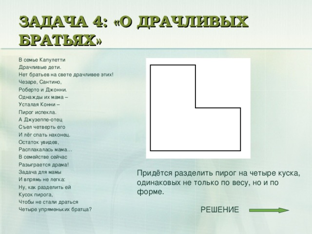 ЗАДАЧА 4: «О ДРАЧЛИВЫХ БРАТЬЯХ» В семье Капулетти Драчливые дети. Нет братьев на свете драчливее этих! Чезаре, Сантино, Роберто и Джонни. Однажды их мама – Усталая Конни – Пирог испекла. А Джузеппе-отец Съел четверть его И лёг спать наконец. Остаток увидев, Расплакалась мама… В семействе сейчас Разыграется драма! Задача для мамы И впрямь не легка: Ну, как разделить ей Кусок пирога, Чтобы не стали драться Четыре упряменьких братца? Придётся разделить пирог на четыре куска, одинаковых не только по весу, но и по форме. РЕШЕНИЕ