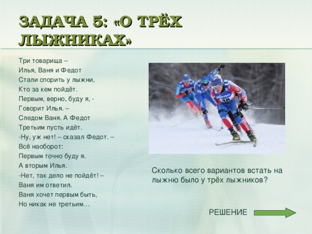 ЗАДАЧА 5: «О ТРЁХ ЛЫЖНИКАХ» Три товарища – Илья, Ваня и Федот Стали спорить у лыжни, Кто за кем пойдёт. Первым, верно, буду я, - Говорит Илья. – Следом Ваня. А Федот Третьим пусть идёт. -Ну, уж нет! – сказал Федот. – Всё наоборот: Первым точно буду я. А вторым Илья. -Нет, так дело не пойдёт! – Ваня им ответил. Ваня хочет первым быть, Но никак не третьим… Сколько всего вариантов встать на лыжню было у трёх лыжников?  РЕШЕНИЕ