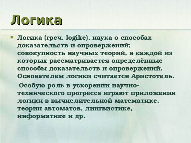 Логика Логика (греч. logike ), наука о способах доказательств и опровержений; совокупность научных теорий, в каждой из которых рассматривается определённые способы доказательств и опровержений. Основателем логики считается Аристотель.  Особую роль в ускорении научно-технического прогресса играют приложения логики в вычислительной математике, теории автоматов, лингвистике, информатике и др.