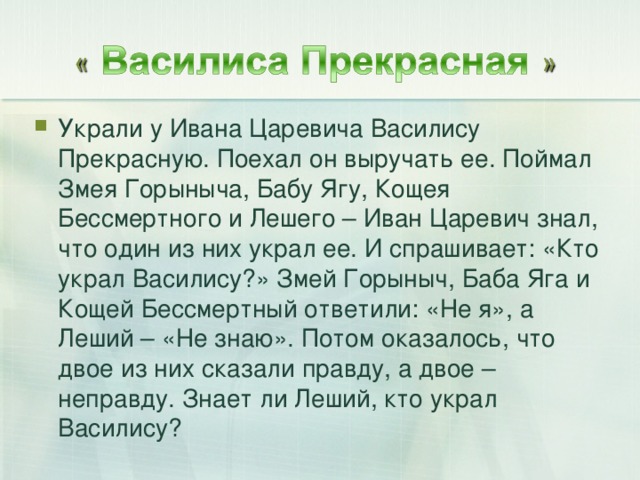 Украли у Ивана Царевича Василису Прекрасную. Поехал он выручать ее. Поймал Змея Горыныча, Бабу Ягу, Кощея Бессмертного и Лешего – Иван Царевич знал, что один из них украл ее. И спрашивает: «Кто украл Василису?» Змей Горыныч, Баба Яга и Кощей Бессмертный ответили: «Не я», а Леший – «Не знаю». Потом оказалось, что двое из них сказали правду, а двое – неправду. Знает ли Леший, кто украл Василису?