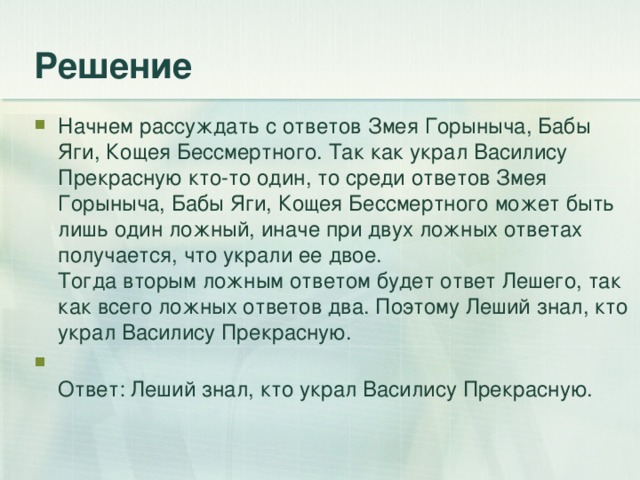 Начнем рассуждать с ответов Змея Горыныча, Бабы Яги, Кощея Бессмертного. Так как украл Василису Прекрасную кто-то один, то среди ответов Змея Горыныча, Бабы Яги, Кощея Бессмертного может быть лишь один ложный, иначе при двух ложных ответах получается, что украли ее двое.  Тогда вторым ложным ответом будет ответ Лешего, так как всего ложных ответов два. Поэтому Леший знал, кто украл Василису Прекрасную.  Ответ: Леший знал, кто украл Василису Прекрасную.