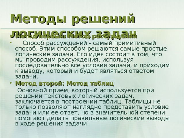 Методы решений логических задач Метод первый: Метод рассуждений  Способ рассуждений - самый примитивный способ. Этим способом решаются самые простые логические задачи. Его идея состоит в том, что мы проводим рассуждения, используя последовательно все условия задачи, и приходим к выводу, который и будет являться ответом задачи. Метод второй: Метод таблиц  Основной прием, который используется при решении текстовых логических задач, заключается в построении таблиц. Таблицы не только позволяют наглядно представить условие задачи или ее ответ, но в значительной степени помогают делать правильные логические выводы в ходе решения задачи.