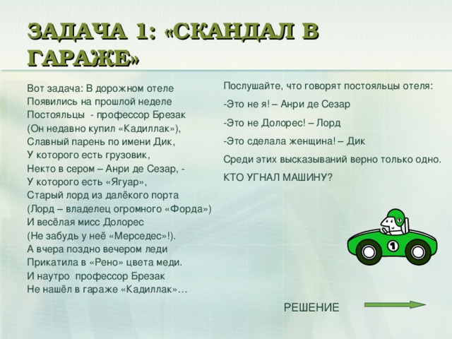 ЗАДАЧА 1: «СКАНДАЛ В ГАРАЖЕ» Послушайте, что говорят постояльцы отеля: -Это не я! – Анри де Сезар -Это не Долорес! – Лорд -Это сделала женщина! – Дик Среди этих высказываний верно только одно. КТО УГНАЛ МАШИНУ? Вот задача: В дорожном отеле Появились на прошлой неделе Постояльцы - профессор Брезак (Он недавно купил «Кадиллак»), Славный парень по имени Дик, У которого есть грузовик, Некто в сером – Анри де Сезар, - У которого есть «Ягуар», Старый лорд из далёкого порта (Лорд – владелец огромного «Форда») И весёлая мисс Долорес (Не забудь у неё «Мерседес»!). А вчера поздно вечером леди Прикатила в «Рено» цвета меди. И наутро профессор Брезак Не нашёл в гараже «Кадиллак»…  РЕШЕНИЕ