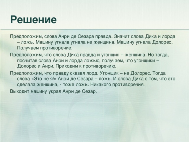 Предположим, слова Анри де Сезара правда. Значит слова Дика и лорда – ложь. Машину угнала угнала не женщина. Машину угнала Долорес. Получаем противоречие. Предположим, что слова Дика правда и угонщик – женщина. Но тогда, посчитав слова Анри и лорда ложью, получаем, что угонщики – Долорес и Анри. Приходим к противоречию. Предположим, что правду сказал лорд. Угонщик – не Долорес. Тогда слова «Это не я!» Анри де Сезара – ложь. И слова Дика о том, что это сделала женщина, - тоже ложь. Никакого противоречия. Выходит машину украл Анри де Сезар.