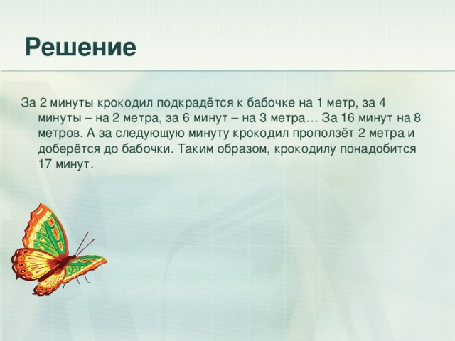 За 2 минуты крокодил подкрадётся к бабочке на 1 метр, за 4 минуты – на 2 метра, за 6 минут – на 3 метра… За 16 минут на 8 метров. А за следующую минуту крокодил проползёт 2 метра и доберётся до бабочки. Таким образом, крокодилу понадобится 17 минут.