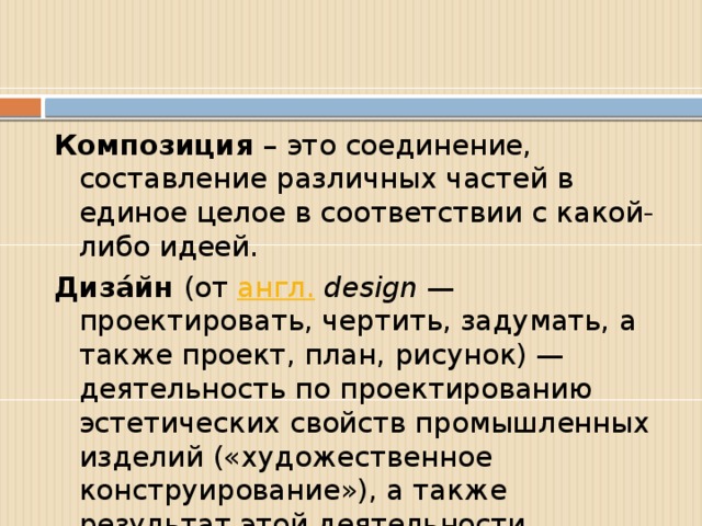 Композиция – это соединение, составление различных частей в единое целое в соответствии с какой-либо идеей. Диза́йн (от англ.   design — проектировать, чертить, задумать, а также проект, план, рисунок) — деятельность по проектированию эстетических свойств промышленных изделий («художественное конструирование»), а также результат этой деятельности.