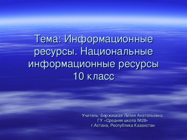 Тема: Информационные ресурсы. Национальные информационные ресурсы  10 класс Учитель: Бержицкая Лилия Анатольевна, ГУ «Средняя школа №28» г.Астана, Республика Казахстан