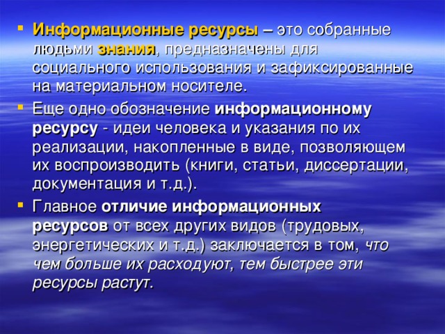 Информационные ресурсы  –  это собранные людьми  знания , предназначены для социального использования и зафиксированные на материальном носителе. Еще одно обозначение  информационному ресурсу  - идеи человека и указания по их реализации, накопленные в виде, позволяющем их воспроизводить (книги, статьи, диссертации, документация и т.д.). Главное  отличие информационных ресурсов  от всех других видов (трудовых, энергетических и т.д.) заключается в том,  что чем больше их расходуют, тем быстрее эти ресурсы растут.