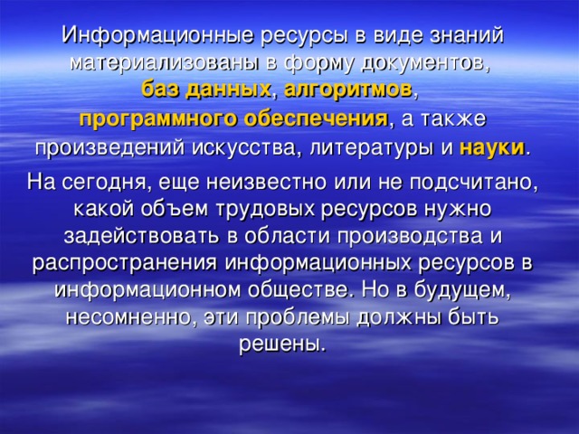 Информационные ресурсы в виде знаний материализованы в форму документов,  баз данных ,  алгоритмов ,  программного обеспечения , а также произведений искусства, литературы и  науки . На сегодня, еще неизвестно или не подсчитано, какой объем трудовых ресурсов нужно задействовать в области производства и распространения информационных ресурсов в информационном обществе. Но в будущем, несомненно, эти проблемы должны быть решены.