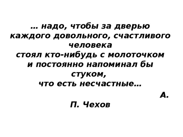 … надо, чтобы за дверью  каждого довольного, счастливого человека  стоял кто-нибудь с молоточком  и постоянно напоминал бы стуком,   что есть несчастные…  А. П. Чехов 