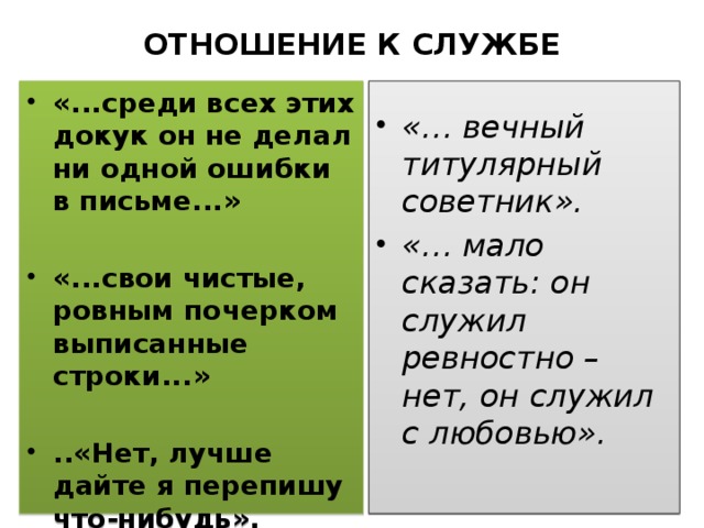 ОТНОШЕНИЕ К СЛУЖБЕ «...среди всех этих докук он не делал ни одной ошибки в письме...» «… вечный титулярный советник». «… мало сказать: он служил ревностно – нет, он служил с любовью».  «...свои чистые, ровным почерком выписанные строки...»  ..«Нет, лучше дайте я перепишу что-нибудь».  