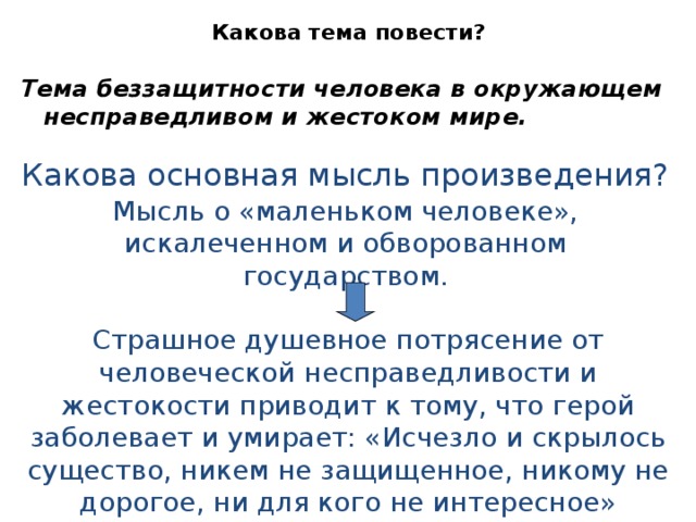 Какова тема повести? Тема беззащитности человека в окружающем несправедливом и жестоком мире. Какова основная мысль произведения? Мысль о «маленьком человеке», искалеченном и обворованном государством. Страшное душевное потрясение от человеческой несправедливости и жестокости приводит к тому, что герой заболевает и умирает: «Исчезло и скрылось существо, никем не защищенное, никому не дорогое, ни для кого не интересное» 