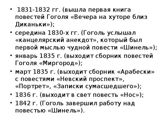   1831-1832 гг. (вышла первая книга повестей Гоголя «Вечера на хуторе близ Диканьки»); середина 1830-х гг. (Гоголь услышал «канцелярский анекдот», который был первой мыслью чудной повести «Шинель»); январь 1835 г. (выходит сборник повестей Гоголя «Миргород»); март 1835 г. (выходит сборник «Арабески» с повестями «Невский проспект», «Портрет», «Записки сумасшедшего»); 1836 г. (выходит в свет повесть «Нос»); 1842 г. (Гоголь завершил работу над повестью «Шинель»). 