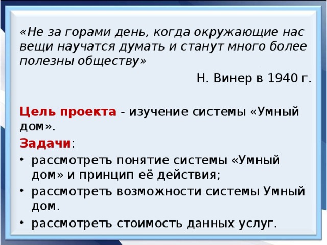 «Не за горами день, когда окружающие нас вещи научатся думать и станут много более полезны обществу» Н. Винер в 1940 г.  Цель проекта  - изучение системы «Умный дом». Задачи : рассмотреть понятие системы «Умный дом» и принцип её действия; рассмотреть возможности системы Умный дом. рассмотреть стоимость данных услуг. 