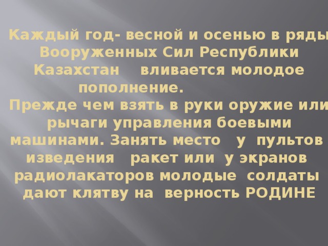 Каждый год- весной и осенью в ряды Вооруженных Сил Республики Казахстан вливается молодое пополнение.  Прежде чем взять в руки оружие или рычаги управления боевыми машинами. Занять место у пультов изведения ракет или у экранов радиолакаторов молодые солдаты дают клятву на верность РОДИНЕ