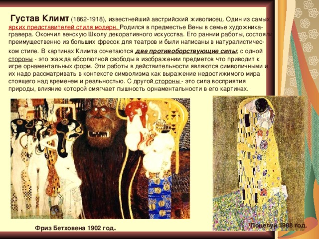 Густав Климт (1862-1918), известнейший австрийский живописец. Один из самых ярких представителей стиля модерн. Родился в предместье Вены в семье художника-гравера. Окончил венскую Школу декоративного искусства. Его раннии работы, состояли преимущественно из больших фресок для театров и были написаны в натуралистичес- ком стиле.  В картинах Климта сочетаются две противоборствующие силы ; с одной стороны - это жажда абсолютной свободы в изображении предметов что приводит к игре орнаментальных форм. Эти работы в действительности являются символичными и их надо рассматривать в контексте символизма как выражение недостижимого мира стоящего над временем и реальностью. С другой стороны - это сила восприятия природы, влияние которой смягчает пышность орнаментальности в его картинах. Поцелуй 1908 год . Фриз Бетховена 1902 год .