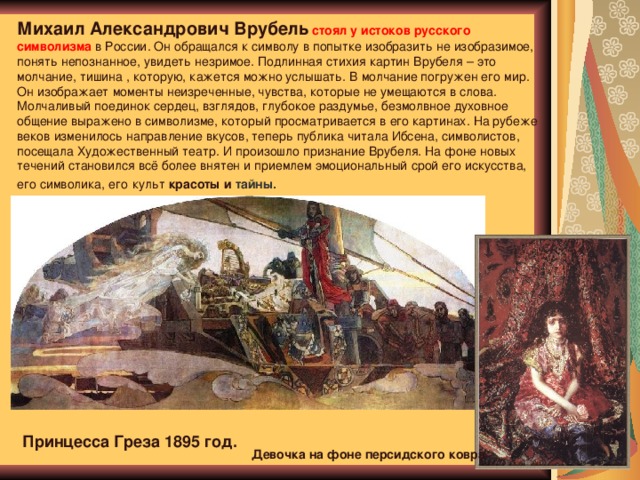 Михаил Александрович Врубель  стоял у истоков русского символизма в России. Он обращался к символу в попытке изобразить не изобразимое, понять непознанное, увидеть незримое. Подлинная стихия картин Врубеля – это молчание, тишина , которую, кажется можно услышать. В молчание погружен его мир. Он изображает моменты неизреченные, чувства, которые не умещаются в слова. Молчаливый поединок сердец, взглядов, глубокое раздумье, безмолвное духовное общение выражено в символизме, который просматривается в его картинах. На рубеже веков изменилось направление вкусов, теперь публика читала Ибсена, символистов, посещала Художественный театр. И произошло признание Врубеля. На фоне новых течений становился всё более внятен и приемлем эмоциональный срой его искусства, его символика, его  культ красоты и тайны. Принцесса Греза 1895 год. Девочка на фоне персидского ковра