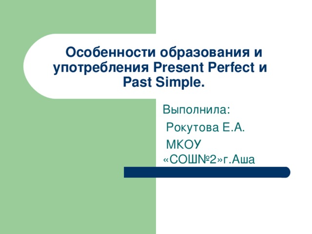 Особенности образования и употребления Present Perfect и  Past Simple. Выполнила:  Рокутова Е.А.  МКОУ «СОШ№2»г.Аша