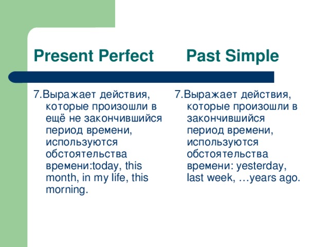 Present Perfect Past Simple 7. Выражает действия, которые произошли в ещё не закончившийся период времени, используются обстоятельства времени: today, this month, in my life, this morning. 7. Выражает действия, которые произошли в закончившийся период времени, используются обстоятельства времени: yesterday, last week, …years ago.