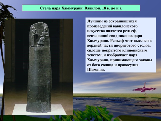 Стела царя Хаммурапи. Вавилон. 18 в. до н.э. Лучшим из сохранившихся произведений вавилонского искусства является рельеф, венчающий свод законов царя Хаммурапи. Рельеф этот высечен в верхней части диоритового столба, сплошь покрытого клинописным текстом, и изображает царя Хаммурапи, принимающего законы от бога солнца и правосудия Шамаша.