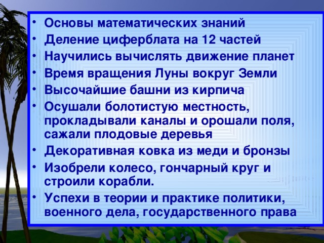 Основы математических знаний Деление циферблата на 12 частей Научились вычислять движение планет Время вращения Луны вокруг Земли Высочайшие башни из кирпича Осушали болотистую местность, прокладывали каналы и орошали поля, сажали плодовые деревья Декоративная ковка из меди и бронзы Изобрели колесо, гончарный круг и строили корабли. Успехи в теории и практике политики, военного дела, государственного права