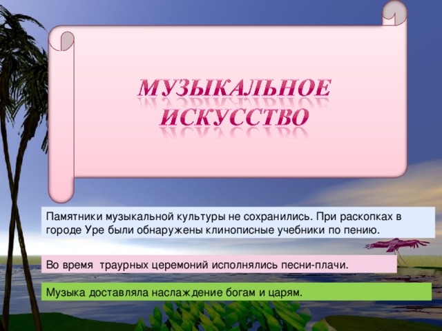 Памятники музыкальной культуры не сохранились. При раскопках в городе Уре были обнаружены клинописные учебники по пению. Во время траурных церемоний исполнялись песни-плачи. Музыка доставляла наслаждение богам и царям.