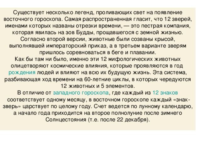 Существует несколько легенд, проливающих свет на появление восточного гороскопа. Самая распространенная гласит, что 12 зверей, именами которых названы отрезки времени, — это пестрая компания, которая явилась на зов Будды, прощавшегося с земной жизнью. Согласно второй версии, животные были созваны крысой, выполнявшей императорский приказ, а в третьем варианте зверям пришлось соревноваться в беге и плавании. Как бы там ни было, именно эти 12 мифологических животных олицетворяют космические влияния, которые проявляются в год  рождения  людей и влияют на всю их будущую жизнь. Эта система, разбивающая ход времени на 60-летние циклы, в которых чередуются 12 животных и 5 элементов. В отличие от  западного гороскопа , где каждый из  12 знаков  соответствует одному месяцу, в восточном гороскопе каждый «знак-зверь» царствует по целому году. Счет ведется по лунному календарю, а начало года приходится на второе полнолуние после зимнего Солнцестояния (т.е. после 22 декабря).