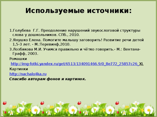 Используемые источники:   1.Голубева Г.Г. Преодоление нарушений звукослоговой структуры слова у дошкольников. СПб., 2010. 2.Янушко Елена. Помогите малышу заговорить! Развитие речи детей 1,5-3 лет. - М.:Теревинф,2010. 3.Лозбякова М.И. Учимся правильно и чётко говорить.- М.: Вентана-Графф, 2003. Ромашки  http :// img - fotki . yandex . ru / get /6513/134091466.9/0_8 e 772_25857 c 26_ XL  Картинки http://nachalo4ka.ru Спасибо авторам фонов и картинок.  