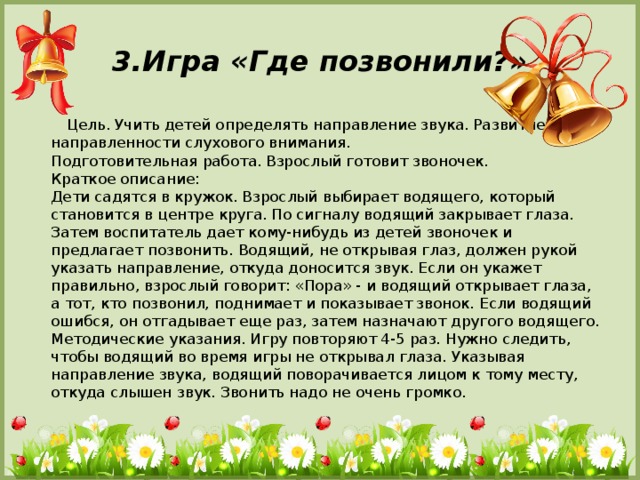 3.Игра «Где позвонили?»  Цель. Учить детей определять направление звука. Развитие направленности слухового внимания.   Подготовительная работа. Взрослый готовит звоночек.  Краткое описание:  Дети садятся в кружок. Взрослый выбирает водящего, который становится в центре круга. По сигналу водящий закрывает глаза. Затем воспитатель дает кому-нибудь из детей звоночек и предлагает позвонить. Водящий, не открывая глаз, должен рукой указать направление, откуда доносится звук. Если он укажет правильно, взрослый говорит: «Пора» - и водящий открывает глаза, а тот, кто позвонил, поднимает и показывает звонок. Если водящий ошибся, он отгадывает еще раз, затем назначают другого водящего.  Методические указания. Игру повторяют 4-5 раз. Нужно следить, чтобы водящий во время игры не открывал глаза. Указывая направление звука, водящий поворачивается лицом к тому месту, откуда слышен звук. Звонить надо не очень громко.