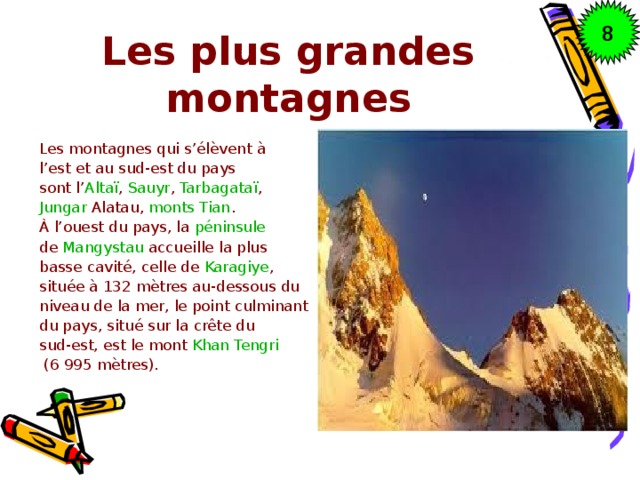 8 Les plus grandes montagnes Les montagnes qui s’élèvent à l’est et au sud-est du pays sont l’ Altaï ,  Sauyr ,  Tarbagataï ,  Jungar Alatau ,  monts Tian . À l’ouest du pays, la  péninsule   de  Mangystau  accueille la plus basse cavité, celle de  Karagiye , située à 132 mètres au-dessous du niveau de la mer, le point culminant du pays, situé sur la crête du sud-est, est le mont  Khan Tengri   (6 995 mètres).