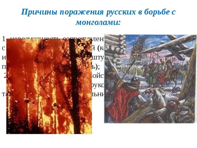 Причины поражения русских в борьбе с монголами: 1. невозможность сопротивления монголо-татарам в связи с их воинской организацией (комплекс воинских приёмов, использовавшихся при штурме городов, численное превосходство, мобильность);  2.разобщённость русских войск и сил;  3. умелое тактическое руководство и стратегический талант Батыя и его военачальников.