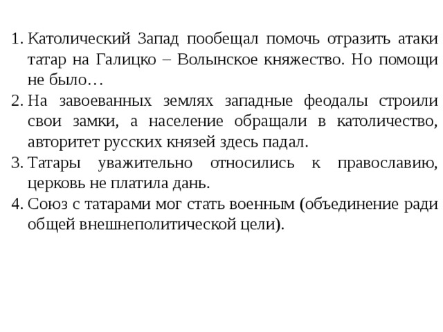 Католический Запад пообещал помочь отразить атаки татар на Галицко – Волынское княжество. Но помощи не было… На завоеванных землях западные феодалы строили свои замки, а население обращали в католичество, авторитет русских князей здесь падал. Татары уважительно относились к православию, церковь не платила дань. Союз с татарами мог стать военным (объединение ради общей внешнеполитической цели).