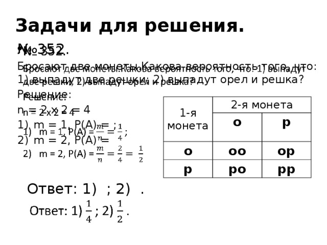 Задачи для решения.   № 352. Бросают две монеты.Какова вероятность того, что: 1) выпадут две решки; 2) выпадут орел и решка? Решение: n = 2 x 2 = 4 m = 1, P(A) = ; m = 2, P(A) =  Ответ: 1) ; 2) . 1-я монета 2-я монета о о оо р р ор ро рр