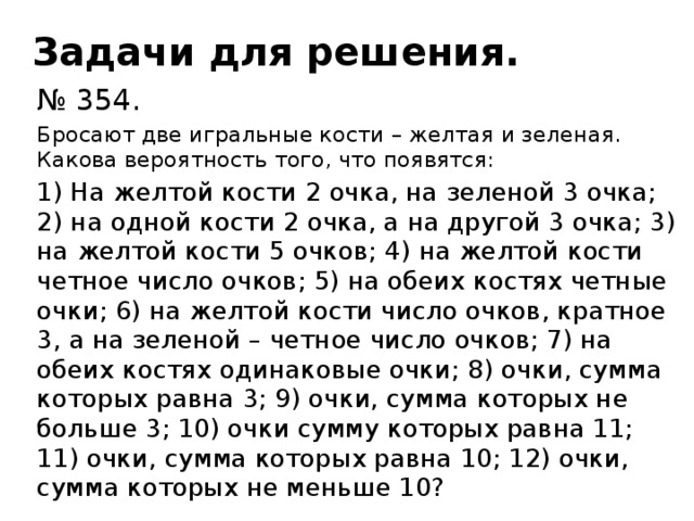 Задачи для решения. № 354. Бросают две игральные кости – желтая и зеленая. Какова вероятность того, что появятся: 1) На желтой кости 2 очка, на зеленой 3 очка; 2) на одной кости 2 очка, а на другой 3 очка; 3) на желтой кости 5 очков; 4) на желтой кости четное число очков; 5) на обеих костях четные очки; 6) на желтой кости число очков, кратное 3, а на зеленой – четное число очков; 7) на обеих костях одинаковые очки; 8) очки, сумма которых равна 3; 9) очки, сумма которых не больше 3; 10) очки сумму которых равна 11; 11) очки, сумма которых равна 10; 12) очки, сумма которых не меньше 10?