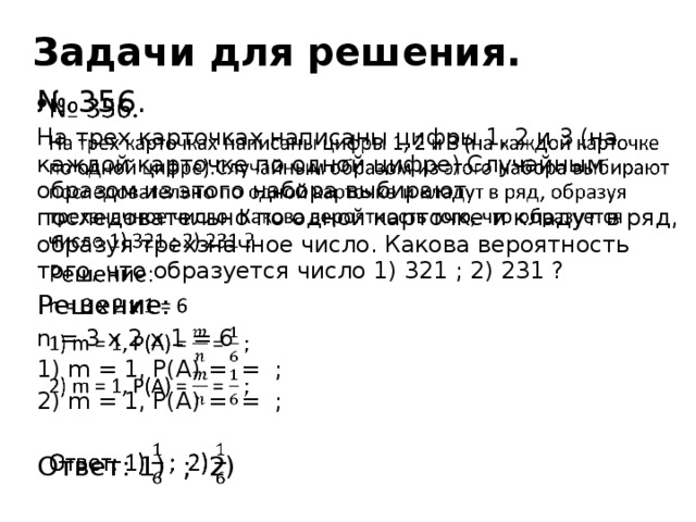 Задачи для решения. № 356.   На трех карточках написаны цифры 1, 2 и 3 (на каждой карточке по одной цифре).Случайным образом из этого набора выбирают последовательно по одной карточке и кладут в ряд, образуя трехзначное число. Какова вероятность того, что образуется число 1) 321 ; 2) 231 ? Решение: n = 3 x 2 x 1 = 6 1) m = 1, P(A) = = ; 2) m = 1, P(A) = = ; Ответ: 1) ; 2)