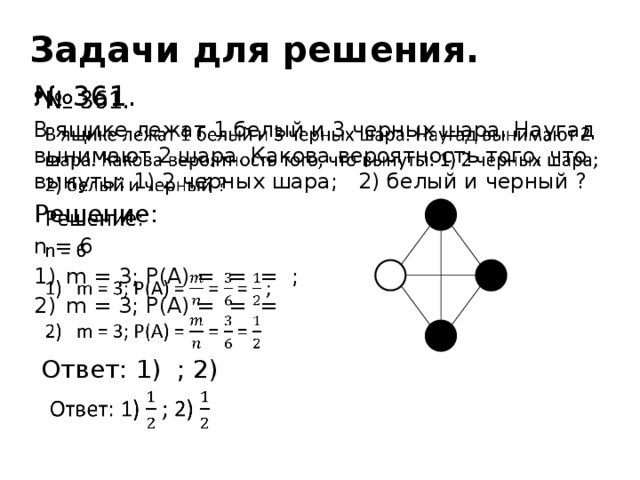 Задачи для решения.   № 361. В ящике лежат 1 белый и 3 черных шара. Наугад вынимают 2 шара. Какова вероятность того, что вынуты: 1) 2 черных шара; 2) белый и черный ? Решение: n = 6 m = 3; P(A) = = = ; m = 3; P(A) = = =  Ответ: 1) ; 2)