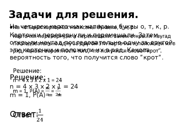 Задачи для решения. На четырех карточках написаны буквы о, т, к, р.   Карточки перевернули и перемешали. Затем открыли наугад последовательно одну за другой эти карточки и положили их в ряд. Какова вероятность того, что получится слово “крот”. Решение: n = 4 x 3 x 2 x 1 = 24 m = 1, P(A) = = Ответ: